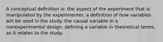 A conceptual definition is: the aspect of the experiment that is manipulated by the experimenter. a definition of how variables will be used in the study. the causal variable in a nonexperimental design. defining a variable in theoretical terms, as it relates to the study.