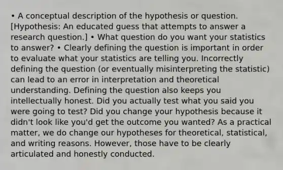 • A conceptual description of the hypothesis or question. [Hypothesis: An educated guess that attempts to answer a research question.] • What question do you want your statistics to answer? • Clearly defining the question is important in order to evaluate what your statistics are telling you. Incorrectly defining the question (or eventually misinterpreting the statistic) can lead to an error in interpretation and theoretical understanding. Defining the question also keeps you intellectually honest. Did you actually test what you said you were going to test? Did you change your hypothesis because it didn't look like you'd get the outcome you wanted? As a practical matter, we do change our hypotheses for theoretical, statistical, and writing reasons. However, those have to be clearly articulated and honestly conducted.