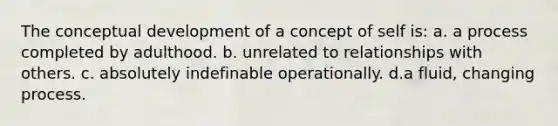 The conceptual development of a concept of self is: a. a process completed by adulthood. b. unrelated to relationships with others. c. absolutely indefinable operationally. d.a fluid, changing process.