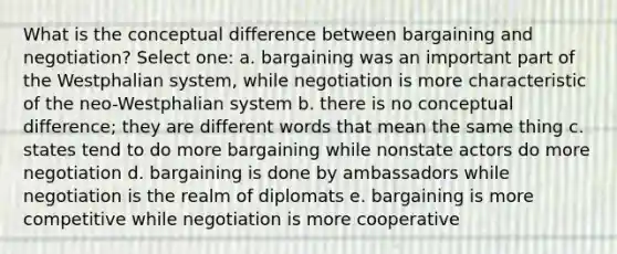 ​What is the conceptual difference between bargaining and negotiation? Select one: a. ​bargaining was an important part of the Westphalian system, while negotiation is more characteristic of the neo-Westphalian system b. ​there is no conceptual difference; they are different words that mean the same thing c. ​states tend to do more bargaining while nonstate actors do more negotiation d. ​bargaining is done by ambassadors while negotiation is the realm of diplomats e. bargaining is more competitive while negotiation is more cooperative​