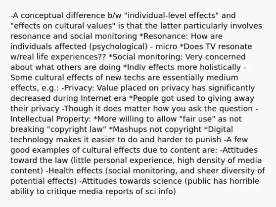 -A conceptual difference b/w "individual-level effects" and "effects on cultural values" is that the latter particularly involves resonance and social monitoring *Resonance: How are individuals affected (psychological) - micro *Does TV resonate w/real life experiences?? *Social monitoring: Very concerned about what others are doing *Indiv effects more holistically -Some cultural effects of new techs are essentially medium effects, e.g.: -Privacy: Value placed on privacy has significantly decreased during Internet era *People got used to giving away their privacy -Though it does matter how you ask the question -Intellectual Property: *More willing to allow "fair use" as not breaking "copyright law" *Mashups not copyright *Digital technology makes it easier to do and harder to punish -A few good examples of cultural effects due to content are: -Attitudes toward the law (little personal experience, high density of media content) -Health effects (social monitoring, and sheer diversity of potential effects) -Attitudes towards science (public has horrible ability to critique media reports of sci info)