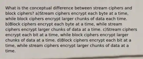 What is the conceptual difference between stream ciphers and block ciphers? a)Stream ciphers encrypt each byte at a time, while block ciphers encrypt larger chunks of data each time. b)Block ciphers encrypt each byte at a time, while stream ciphers encrypt larger chunks of data at a time. c)Stream ciphers encrypt each bit at a time, while block ciphers encrypt larger chunks of data at a time. d)Block ciphers encrypt each bit at a time, while stream ciphers encrypt larger chunks of data at a time.