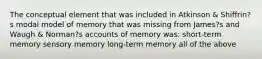 The conceptual element that was included in Atkinson & Shiffrin?s modal model of memory that was missing from James?s and Waugh & Norman?s accounts of memory was: short-term memory sensory memory long-term memory all of the above