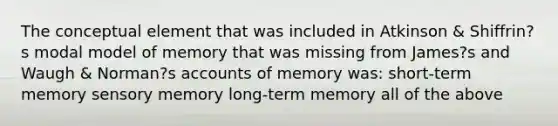 The conceptual element that was included in Atkinson & Shiffrin?s modal model of memory that was missing from James?s and Waugh & Norman?s accounts of memory was: short-term memory sensory memory long-term memory all of the above