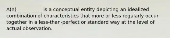 A(n) __________ is a conceptual entity depicting an idealized combination of characteristics that more or less regularly occur together in a less-than-perfect or standard way at the level of actual observation.