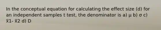 In the conceptual equation for calculating the effect size (d) for an independent samples t test, the denominator is a) μ b) σ c) x̅1- x̅2 d) D