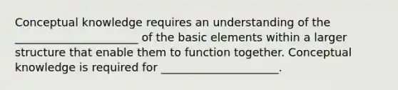 Conceptual knowledge requires an understanding of the ______________________ of the basic elements within a larger structure that enable them to function together. Conceptual knowledge is required for _____________________.