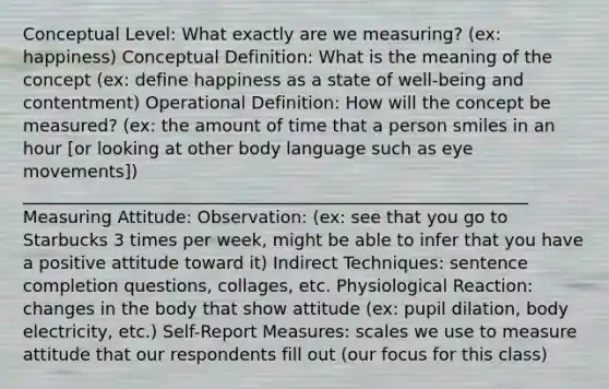 Conceptual Level: What exactly are we measuring? (ex: happiness) Conceptual Definition: What is the meaning of the concept (ex: define happiness as a state of well-being and contentment) Operational Definition: How will the concept be measured? (ex: the amount of time that a person smiles in an hour [or looking at other body language such as eye movements]) ___________________________________________________________ Measuring Attitude: Observation: (ex: see that you go to Starbucks 3 times per week, might be able to infer that you have a positive attitude toward it) Indirect Techniques: sentence completion questions, collages, etc. Physiological Reaction: changes in the body that show attitude (ex: pupil dilation, body electricity, etc.) Self-Report Measures: scales we use to measure attitude that our respondents fill out (our focus for this class)