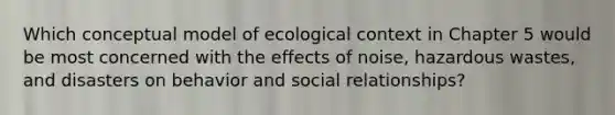 Which conceptual model of ecological context in Chapter 5 would be most concerned with the effects of noise, hazardous wastes, and disasters on behavior and social relationships?