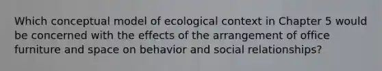 Which conceptual model of ecological context in Chapter 5 would be concerned with the effects of the arrangement of office furniture and space on behavior and social relationships?