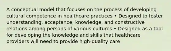 A conceptual model that focuses on the process of developing cultural competence in healthcare practices • Designed to foster understanding, acceptance, knowledge, and constructive relations among persons of various cultures • Designed as a tool for developing the knowledge and skills that healthcare providers will need to provide high-quality care