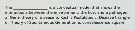 The __________________ is a conceptual model that shows the interactions between the environment, the host and a pathogen. a. Germ theory of disease b. Koch's Postulates c. Disease triangle d. Theory of Spontaneous Generation e. convalescence square