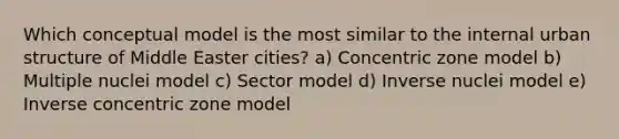 Which conceptual model is the most similar to the internal urban structure of Middle Easter cities? a) Concentric zone model b) Multiple nuclei model c) Sector model d) Inverse nuclei model e) Inverse concentric zone model