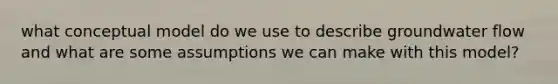 what conceptual model do we use to describe groundwater flow and what are some assumptions we can make with this model?