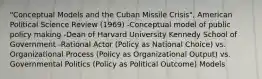 "Conceptual Models and the Cuban Missile Crisis", American Political Science Review (1969) -Conceptual model of public policy making -Dean of Harvard University Kennedy School of Government -Rational Actor (Policy as National Choice) vs. Organizational Process (Policy as Organizational Output) vs. Governmental Politics (Policy as Political Outcome) Models