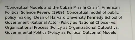 "Conceptual Models and the Cuban Missile Crisis", American Political Science Review (1969) -Conceptual model of public policy making -Dean of Harvard University Kennedy School of Government -Rational Actor (Policy as National Choice) vs. Organizational Process (Policy as Organizational Output) vs. Governmental Politics (Policy as Political Outcome) Models