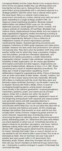 Conceptual Models and the Cuban Missile Crisis Analysts think in terms of the conceptual models they use affecting where and how big the net they cast is. Rational Policy Model: Unified government acting purposefully with a calculated response to a strategic problem. How this action was a rational choice given the issue faced. Policy is a rational choice made by a government conceived as a unitary rational actor with one set of goals responding to a single strategic problem CMC- US response=value maximizing escalation. Blockade showed determination and allowed USSR a way out. Do nothing, diplomatic pressure, secret approach to Castro, invasion, and surgical airstrike all considered. All had flaws. Blockade most rational choice. Organizational Process Model: Acts are outputs of large organizations topped by leaders functioning according to standard patterns of behavior. Responsibility is divided and acted on quasi-independently. Behavior is thus a reflection of independent outputs of several organizations partially coordinated by leaders. Standard operating procedures and programs (collections of SOPs) guide responses and make action possible. However this does mean that performance isn't optimal and learning slow. They don't solve the problem itself, they solve another similar one for which they have a procedure. Outputs raise the problem, provide the information (distorted), and determine the options provided to a leader (distorted by organization interest). Leaders help coordinate intergroup action. Feasibility of what organization can do creates gap between what leaders command and what happens. Organizations are parochial (limited outlook). Behavior at time t+1=1 CMC- Photo scheduling was a result of standard operation procedures. The delay was a result of organization squabbling. Excom deliberations shaped by organizational ability. Choice of blockade over air strike came down to Pearl Harbor, morality, tradition, but mostly air force output saying strike was impossible. Blockade left to Navy to implement with the result that Navy plans and Kennedy's plans conflicted. Running it "by the books" nearly led to disaster. Bureaucratic Politics Model: Action is result of overlapping bargaining games among players arranged hierarchically in the national government. Involved perceptions, motivations, positions, power, and maneuvers of principal players. Action isn't a solution but rather the result of compromise, coalitions, and competition- explained in terms of the bargaining among players with separate and unequal power over particular pieces and with separable objective in distinguishable subgames. Chiefs and indians whose positions and interests define what they can do and what they deal with as well as interests and relations and power. All this created gap between the problem that presents an actor and the one they actually solve. Action channels- bargaining games proceed via action channels: regularized ways of producing action by structuring the game by selecting players, determining entrance points, distributing power, etc. Determine who does what Where you stand depends on where you sit- horizontally demands on players influence his priorities, perceptions, and issues. Vertical demands making others see your problem and interests as shared. CMC- bargaining games determined the discovery and its impact. Kennedy had made Cuba an issue of election so no one wanted to tell him what he didn't want to hear. First to do so dismissed as hawk. Also U2 had been lost over Cuba and if another was many would suffer in US government from Kennedy's wrath. Photos, when they emerged, led all to cover their own ass. Excom members all deferred to type (where they sat...) Eventually a coalition emerged in support of blockade that convinced Kennedy.
