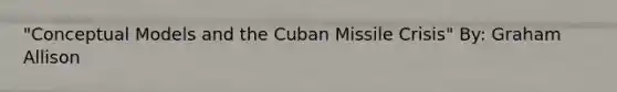 "Conceptual Models and the Cuban Missile Crisis" By: Graham Allison