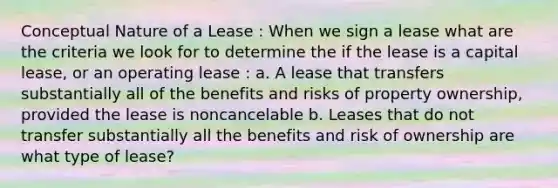 Conceptual Nature of a Lease : When we sign a lease what are the criteria we look for to determine the if the lease is a capital lease, or an operating lease : a. A lease that transfers substantially all of the benefits and risks of property ownership, provided the lease is noncancelable b. Leases that do not transfer substantially all the benefits and risk of ownership are what type of lease?