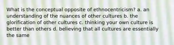 What is the conceptual opposite of ethnocentricism? a. an understanding of the nuances of other cultures b. the glorification of other cultures c. thinking your own culture is better than others d. believing that all cultures are essentially the same