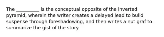 The __________ is the conceptual opposite of the inverted pyramid, wherein the writer creates a delayed lead to build suspense through foreshadowing, and then writes a nut graf to summarize the gist of the story.