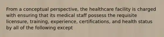 From a conceptual perspective, the healthcare facility is charged with ensuring that its medical staff possess the requisite licensure, training, experience, certifications, and health status by all of the following except