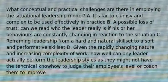 What conceptual and practical challenges are there in employing the situational leadership model? A. It's far to clumsy and complex to be used effectively in practice B. A possible loss of trust: can we read who the leader really is if his or her behaviours are constantly changing in reaction to the situation C. Reframing leadership from a hard and natural skillset to a soft and performative skillset D. Given the rapidly changing nature and increasing complexity of work, how well can any leader actually perform the leadership styles as they might not have the tehcnical knowhow to judge their employee's level or coach them to improve