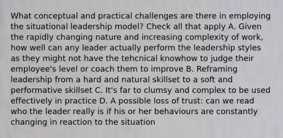 What conceptual and practical challenges are there in employing the situational leadership model? Check all that apply A. Given the rapidly changing nature and increasing complexity of work, how well can any leader actually perform the leadership styles as they might not have the tehcnical knowhow to judge their employee's level or coach them to improve B. Reframing leadership from a hard and natural skillset to a soft and performative skillset C. It's far to clumsy and complex to be used effectively in practice D. A possible loss of trust: can we read who the leader really is if his or her behaviours are constantly changing in reaction to the situation