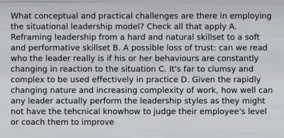 What conceptual and practical challenges are there in employing the situational leadership model? Check all that apply A. Reframing leadership from a hard and natural skillset to a soft and performative skillset B. A possible loss of trust: can we read who the leader really is if his or her behaviours are constantly changing in reaction to the situation C. It's far to clumsy and complex to be used effectively in practice D. Given the rapidly changing nature and increasing complexity of work, how well can any leader actually perform the leadership styles as they might not have the tehcnical knowhow to judge their employee's level or coach them to improve