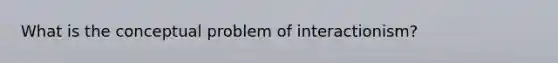 What is the conceptual problem of interactionism?