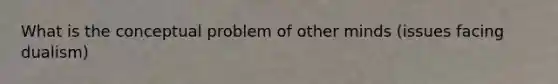 What is the conceptual problem of other minds (issues facing dualism)