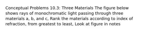 Conceptual Problems 10.3: Three Materials The figure below shows rays of monochromatic light passing through three materials a, b, and c, Rank the materials according to index of refraction, from greatest to least, Look at figure in notes