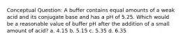 Conceptual Question: A buffer contains equal amounts of a weak acid and its conjugate base and has a pH of 5.25. Which would be a reasonable value of buffer pH after the addition of a small amount of acid? a. 4.15 b. 5.15 c. 5.35 d. 6.35