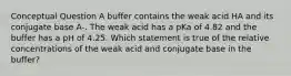 Conceptual Question A buffer contains the weak acid HA and its conjugate base A-. The weak acid has a pKa of 4.82 and the buffer has a pH of 4.25. Which statement is true of the relative concentrations of the weak acid and conjugate base in the buffer?