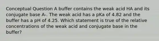 Conceptual Question A buffer contains the weak acid HA and its conjugate base A-. The weak acid has a pKa of 4.82 and the buffer has a pH of 4.25. Which statement is true of the relative concentrations of the weak acid and conjugate base in the buffer?