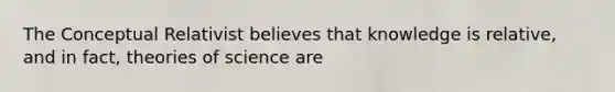 The Conceptual Relativist believes that knowledge is relative, and in fact, theories of science are