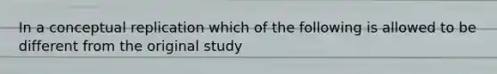 In a conceptual replication which of the following is allowed to be different from the original study