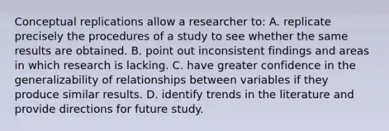 Conceptual replications allow a researcher to: A. replicate precisely the procedures of a study to see whether the same results are obtained. B. point out inconsistent findings and areas in which research is lacking. C. have greater confidence in the generalizability of relationships between variables if they produce similar results. D. identify trends in the literature and provide directions for future study.