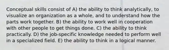 Conceptual skills consist of A) the ability to think analytically, to visualize an organization as a whole, and to understand how the parts work together. B) the ability to work well in cooperation with other people to get things done. C) the ability to think practically. D) the job-specific knowledge needed to perform well in a specialized field. E) the ability to think in a logical manner.