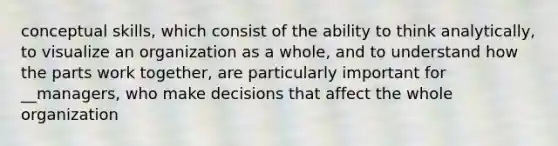 conceptual skills, which consist of the ability to think analytically, to visualize an organization as a whole, and to understand how the parts work together, are particularly important for __managers, who make decisions that affect the whole organization