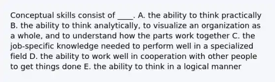 Conceptual skills consist of ____. A. the ability to think practically B. the ability to think analytically, to visualize an organization as a whole, and to understand how the parts work together C. the job-specific knowledge needed to perform well in a specialized field D. the ability to work well in cooperation with other people to get things done E. the ability to think in a logical manner