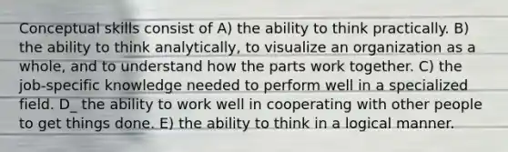 Conceptual skills consist of A) the ability to think practically. B) the ability to think analytically, to visualize an organization as a whole, and to understand how the parts work together. C) the job-specific knowledge needed to perform well in a specialized field. D_ the ability to work well in cooperating with other people to get things done. E) the ability to think in a logical manner.