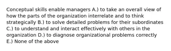 Conceptual skills enable managers A.) to take an overall view of how the parts of the organization interrelate and to think strategically B.) to solve detailed problems for their subordinates C.) to understand and interact effectively with others in the organization D.) to diagnose organizational problems correctly E.) None of the above