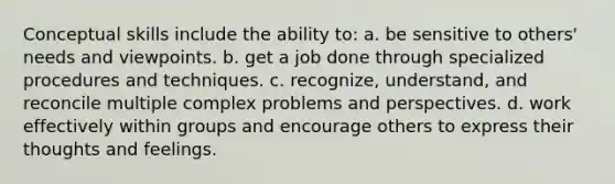 Conceptual skills include the ability to: a. be sensitive to others' needs and viewpoints. b. get a job done through specialized procedures and techniques. c. recognize, understand, and reconcile multiple complex problems and perspectives. d. work effectively within groups and encourage others to express their thoughts and feelings.