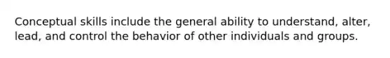 Conceptual skills include the general ability to understand, alter, lead, and control the behavior of other individuals and groups.