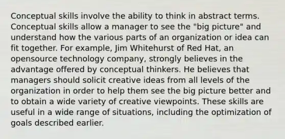 Conceptual skills involve the ability to think in abstract terms. Conceptual skills allow a manager to see the "big picture" and understand how the various parts of an organization or idea can fit together. For example, Jim Whitehurst of Red Hat, an opensource technology company, strongly believes in the advantage offered by conceptual thinkers. He believes that managers should solicit creative ideas from all levels of the organization in order to help them see the big picture better and to obtain a wide variety of creative viewpoints. These skills are useful in a wide range of situations, including the optimization of goals described earlier.