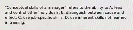 "Conceptual skills of a manager" refers to the ability to A. lead and control other individuals. B. distinguish between cause and effect. C. use job-specific skills. D. use inherent skills not learned in training.