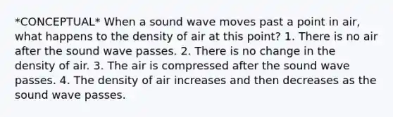 *CONCEPTUAL* When a sound wave moves past a point in air, what happens to the density of air at this point? 1. There is no air after the sound wave passes. 2. There is no change in the density of air. 3. The air is compressed after the sound wave passes. 4. The density of air increases and then decreases as the sound wave passes.