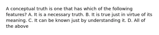 A conceptual truth is one that has which of the following features? A. It is a necessary truth. B. It is true just in virtue of its meaning. C. It can be known just by understanding it. D. All of the above