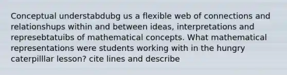 Conceptual understabdubg us a flexible web of connections and relationshups within and between ideas, interpretations and represebtatuibs of mathematical concepts. What mathematical representations were students working with in the hungry caterpilllar lesson? cite lines and describe